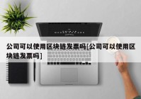 公司可以使用区块链发票吗[公司可以使用区块链发票吗]