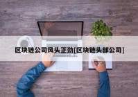 区块链公司风头正劲[区块链头部公司]